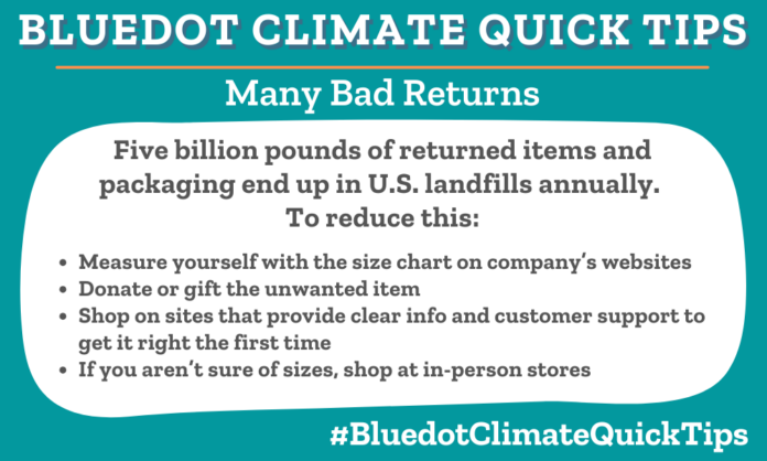 Climate Quick Tip: Many Bad Returns: Five billion pounds of returned items and packaging end up in U.S. landfills annually. To reduce this: •Measure yourself with the size chart on company’s websites •Donate or gift the unwanted item •Shop on sites that provide clear info and customer support to get it right the first time •If you aren’t sure of sizes, shop at in-person stores