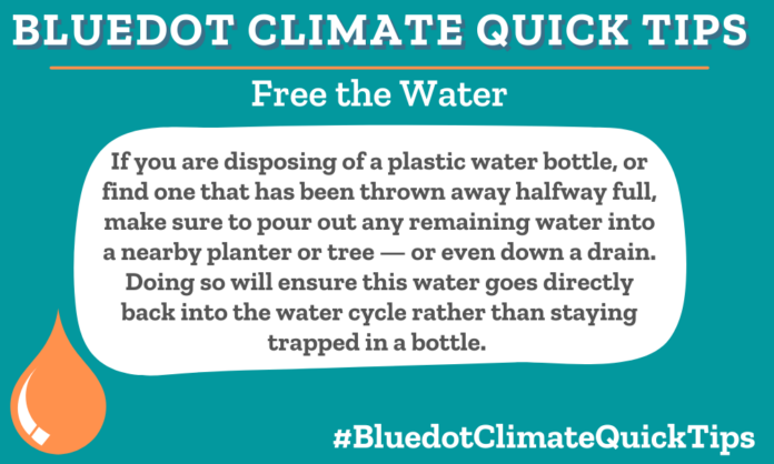 Climate Quick Tip: Free the Water If you are disposing of a plastic water bottle, or find one that has been thrown away halfway full, make sure to pour out any remaining water into a nearby planter or tree — or even down a drain. Doing so will ensure this water goes directly back into the water cycle rather than staying trapped in a bottle. Pour out any remaining water from bottles a into a nearby planter or tree, or even down a drain. And check out Bluedot’s story about an ingenious reuse for plastic bottles.